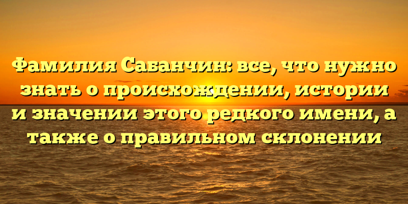 Фамилия Сабанчин: все, что нужно знать о происхождении, истории и значении этого редкого имени, а также о правильном склонении