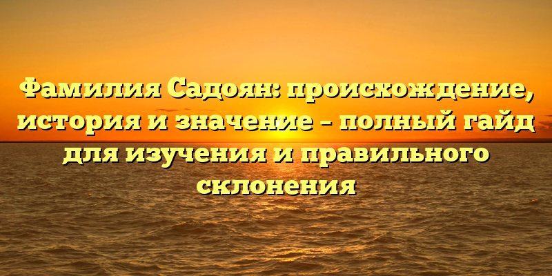 Фамилия Садоян: происхождение, история и значение – полный гайд для изучения и правильного склонения