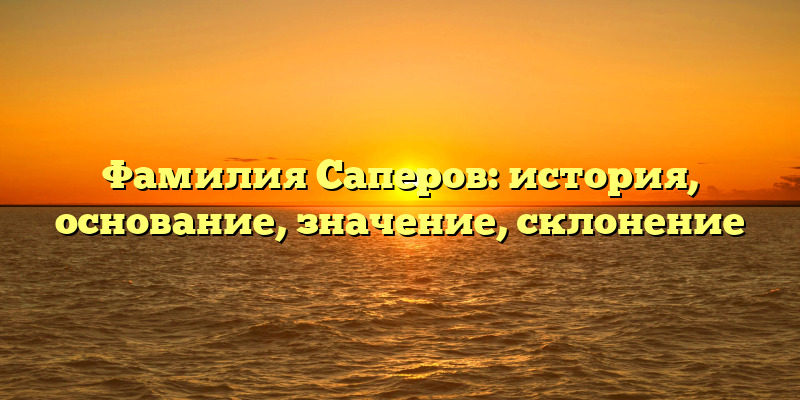 Фамилия Саперов: история, основание, значение, склонение