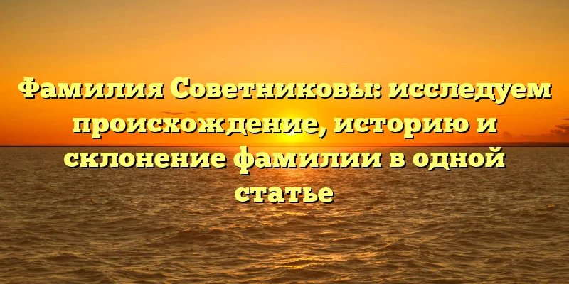 Фамилия Советниковы: исследуем происхождение, историю и склонение фамилии в одной статье Фамилия Советниковы: исследуем происхождение, историю и склонение фамилии в одной статье