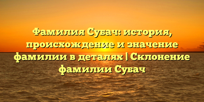 Фамилия Субач: история, происхождение и значение фамилии в деталях | Склонение фамилии Субач