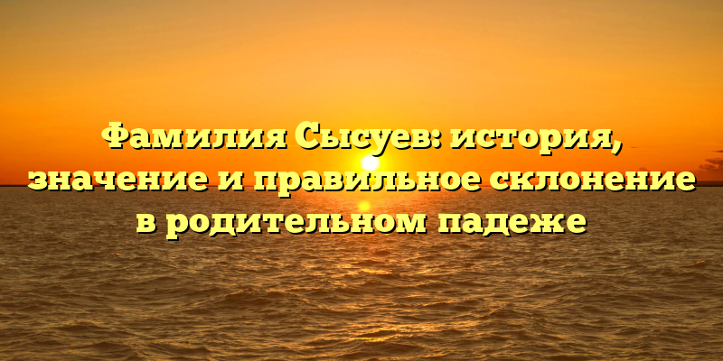 Фамилия Сысуев: история, значение и правильное склонение в родительном падеже