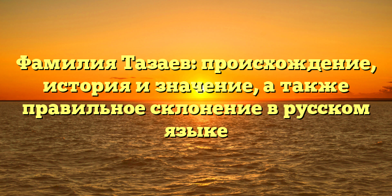 Фамилия Тазаев: происхождение, история и значение, а также правильное склонение в русском языке