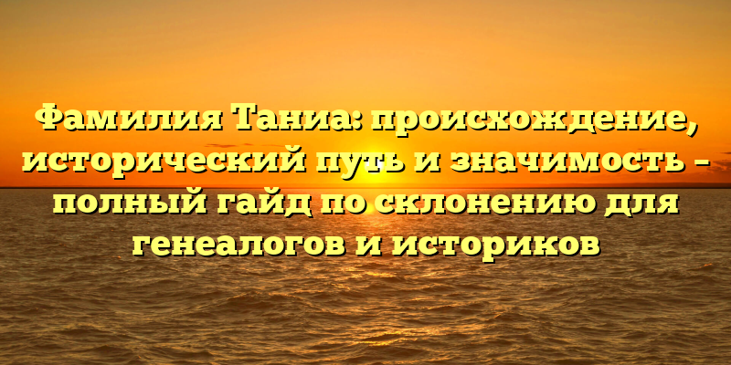 Фамилия Таниа: происхождение, исторический путь и значимость – полный гайд по склонению для генеалогов и историков