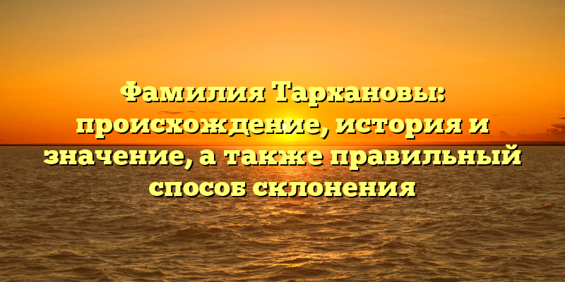 Фамилия Тархановы: происхождение, история и значение, а также правильный способ склонения