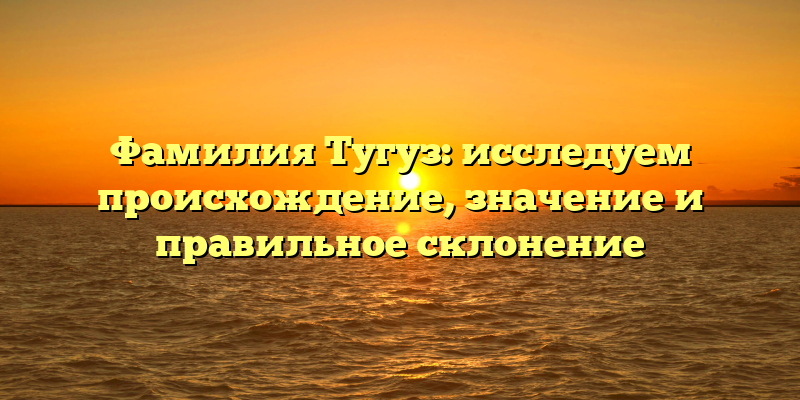 Фамилия Тугуз: исследуем происхождение, значение и правильное склонение