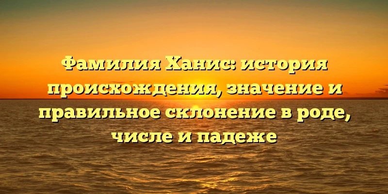Фамилия Ханис: история происхождения, значение и правильное склонение в роде, числе и падеже