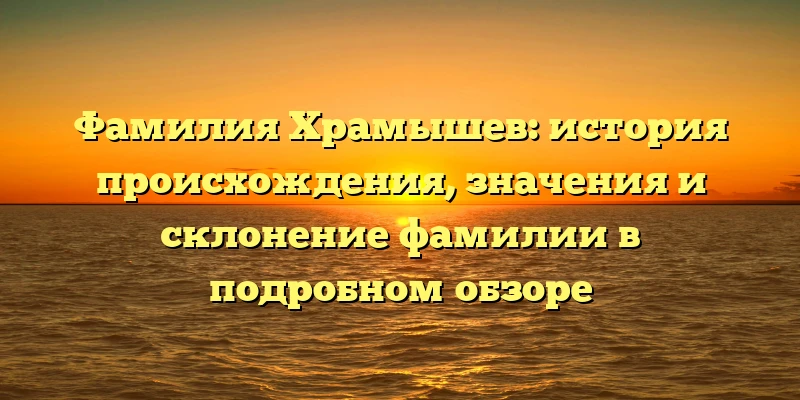 Фамилия Храмышев: история происхождения, значения и склонение фамилии в подробном обзоре