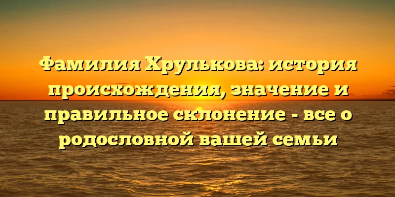 Фамилия Хрулькова: история происхождения, значение и правильное склонение - все о родословной вашей семьи