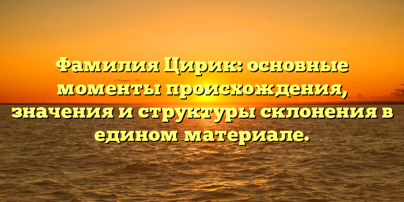 Фамилия Цирик: основные моменты происхождения, значения и структуры склонения в едином материале.