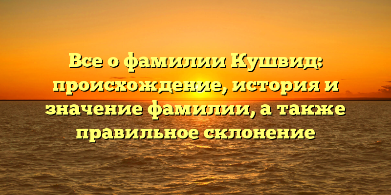 Все о фамилии Кушвид: происхождение, история и значение фамилии, а также правильное склонение
