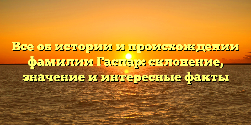 Все об истории и происхождении фамилии Гаспар: склонение, значение и интересные факты
