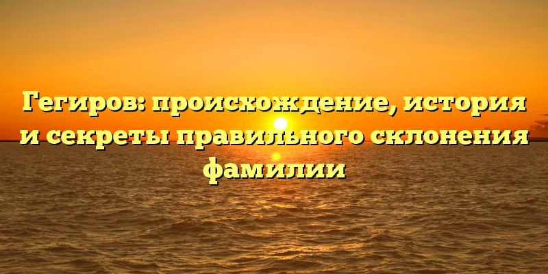 Гегиров: происхождение, история и секреты правильного склонения фамилии