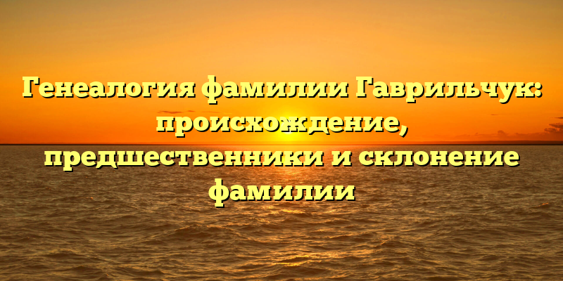 Генеалогия фамилии Гаврильчук: происхождение, предшественники и склонение фамилии