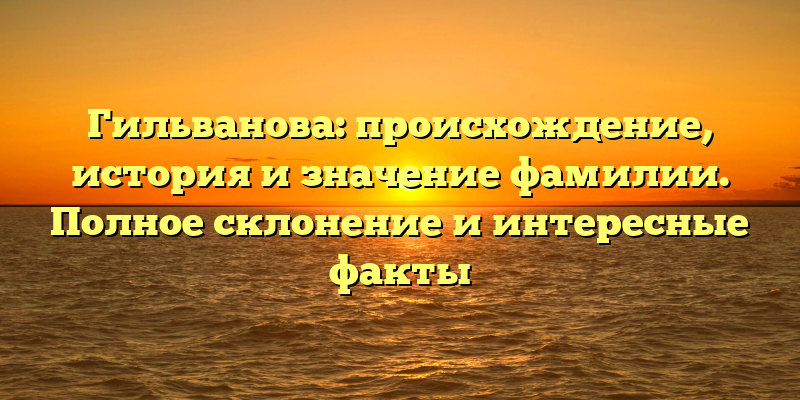 Гильванова: происхождение, история и значение фамилии. Полное склонение и интересные факты