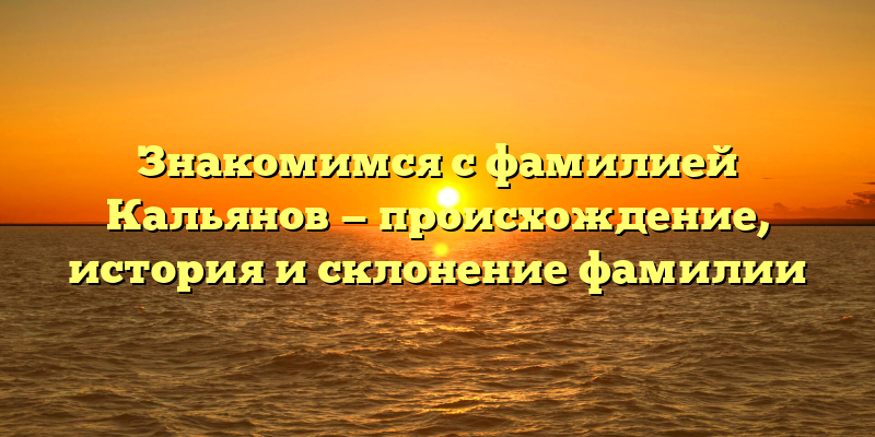 Знакомимся с фамилией Кальянов — происхождение, история и склонение фамилии