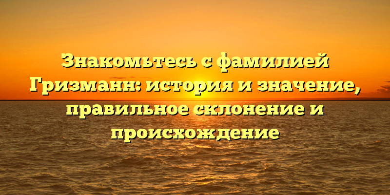 Знакомьтесь с фамилией Гризманн: история и значение, правильное склонение и происхождение