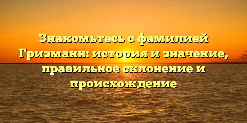 Знакомьтесь с фамилией Гризманн: история и значение, правильное склонение и происхождение