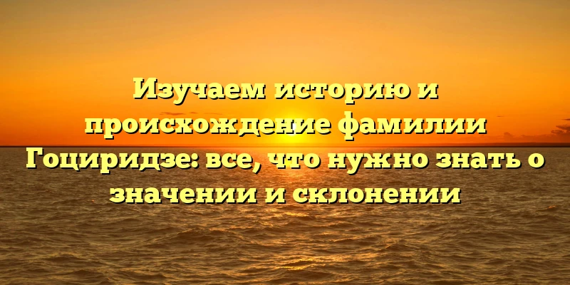 Изучаем историю и происхождение фамилии Гоциридзе: все, что нужно знать о значении и склонении