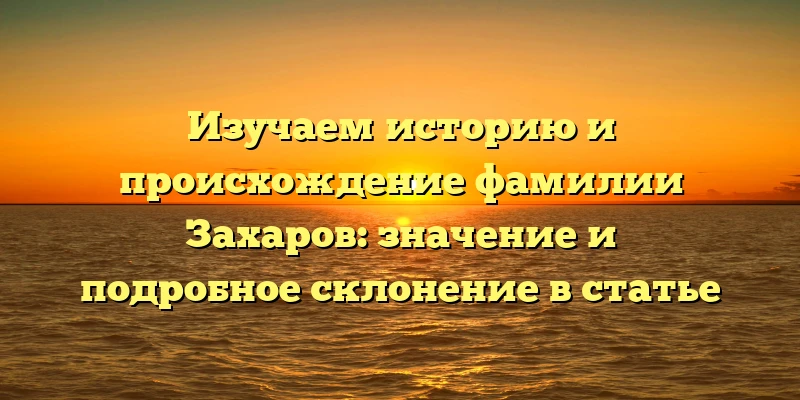 Изучаем историю и происхождение фамилии Захаров: значение и подробное склонение в статье Изучаем историю и происхождение фамилии Захаров: значение и подробное склонение в статье