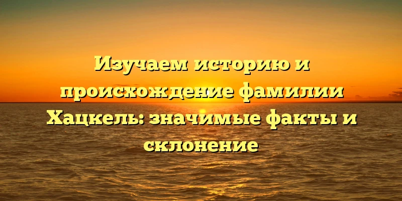 Изучаем историю и происхождение фамилии Хацкель: значимые факты и склонение Изучаем историю и происхождение фамилии Хацкель: значимые факты и склонение