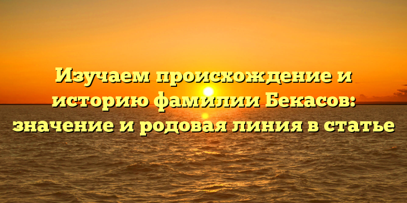 Изучаем происхождение и историю фамилии Бекасов: значение и родовая линия в статье