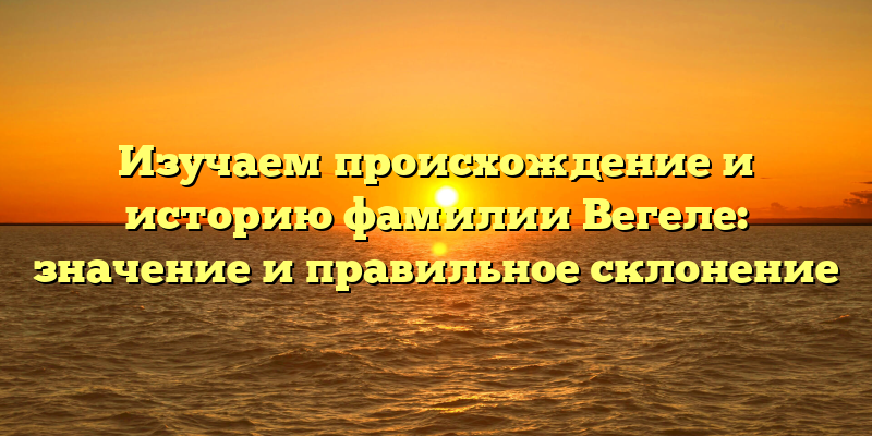 Изучаем происхождение и историю фамилии Вегеле: значение и правильное склонение