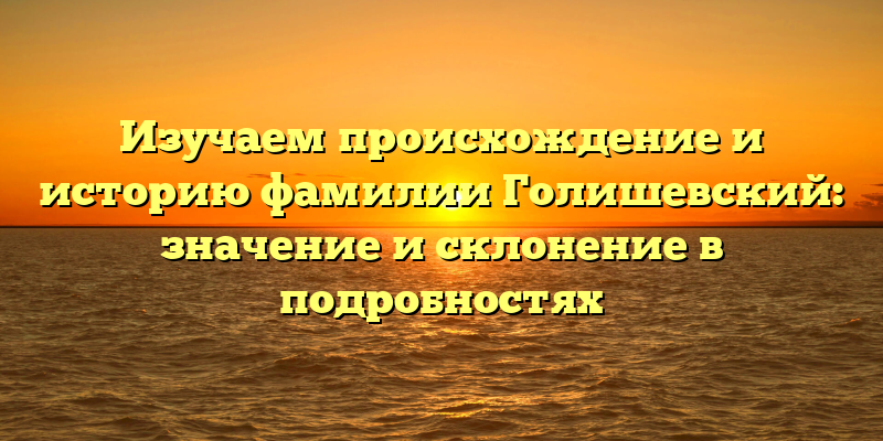 Изучаем происхождение и историю фамилии Голишевский: значение и склонение в подробностях