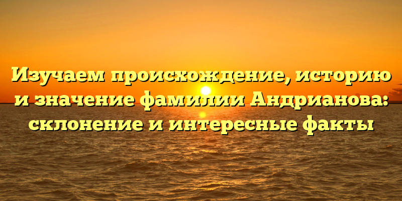 Изучаем происхождение, историю и значение фамилии Андрианова: склонение и интересные факты