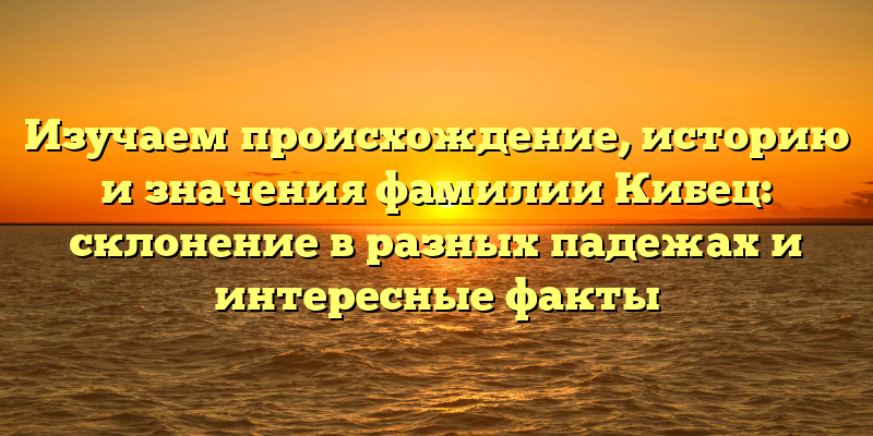 Изучаем происхождение, историю и значения фамилии Кибец: склонение в разных падежах и интересные факты