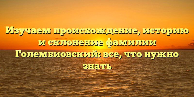Изучаем происхождение, историю и склонение фамилии Голембиовский: все, что нужно знать