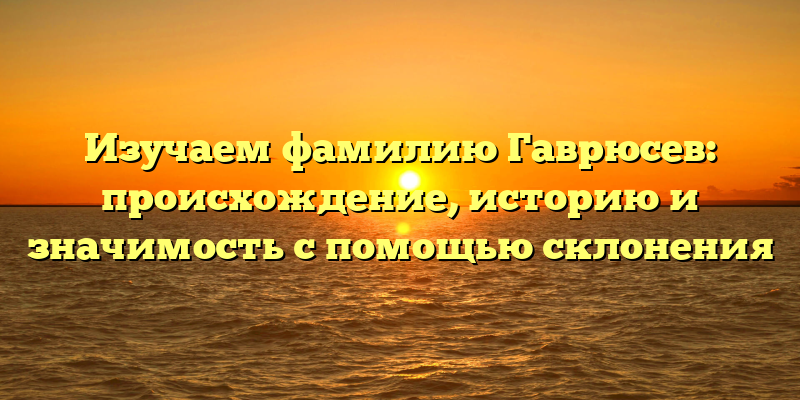 Изучаем фамилию Гаврюсев: происхождение, историю и значимость с помощью склонения