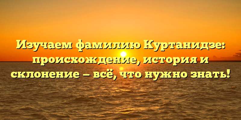 Изучаем фамилию Куртанидзе: происхождение, история и склонение — всё, что нужно знать!