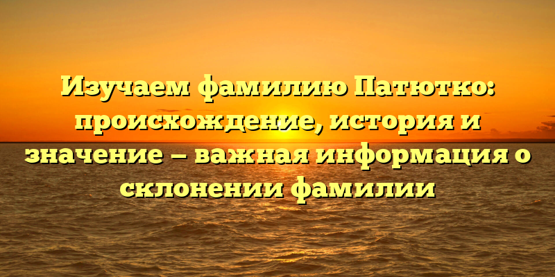 Изучаем фамилию Патютко: происхождение, история и значение — важная информация о склонении фамилии