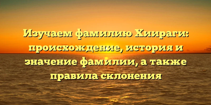 Изучаем фамилию Хиираги: происхождение, история и значение фамилии, а также правила склонения