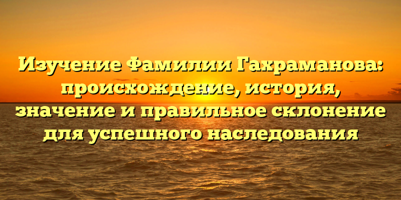 Изучение Фамилии Гахраманова: происхождение, история, значение и правильное склонение для успешного наследования