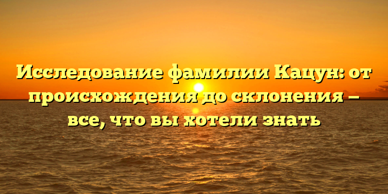 Исследование фамилии Кацун: от происхождения до склонения — все, что вы хотели знать