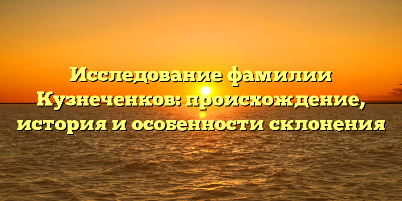 Исследование фамилии Кузнеченков: происхождение, история и особенности склонения