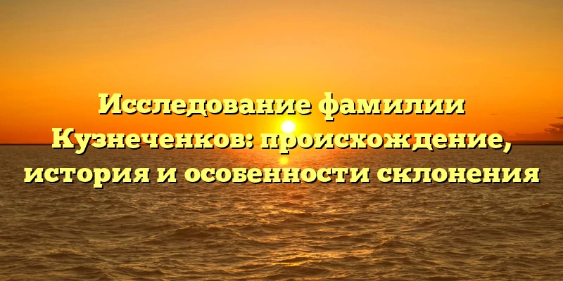 Исследование фамилии Кузнеченков: происхождение, история и особенности склонения