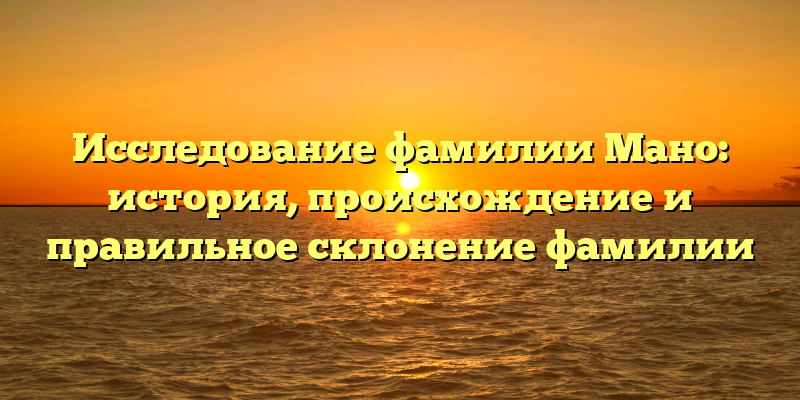Исследование фамилии Мано: история, происхождение и правильное склонение фамилии