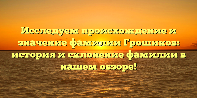 Исследуем происхождение и значение фамилии Грошиков: история и склонение фамилии в нашем обзоре!