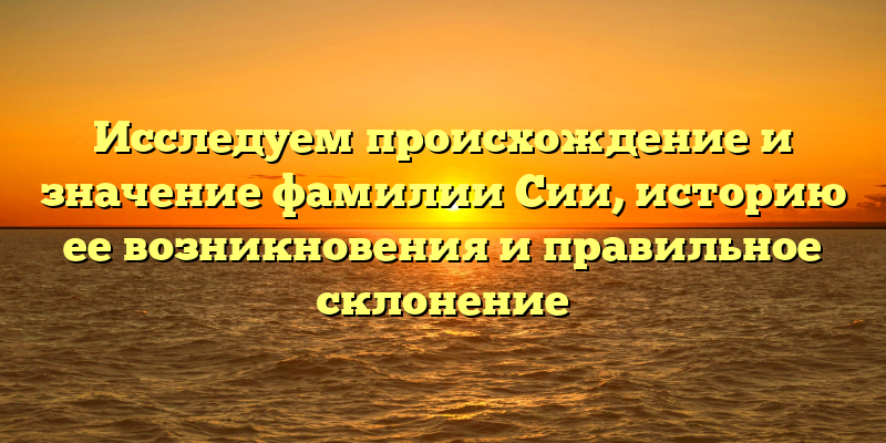 Исследуем происхождение и значение фамилии Сии, историю ее возникновения и правильное склонение