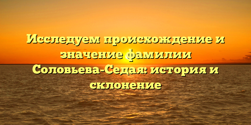 Исследуем происхождение и значение фамилии Соловьева-Седая: история и склонение