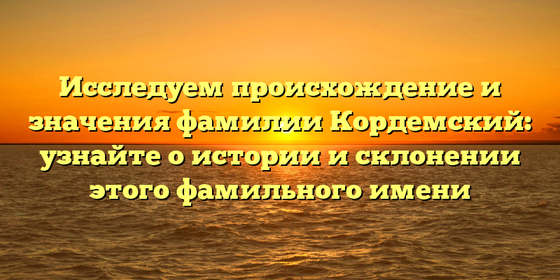 Исследуем происхождение и значения фамилии Кордемский: узнайте о истории и склонении этого фамильного имени