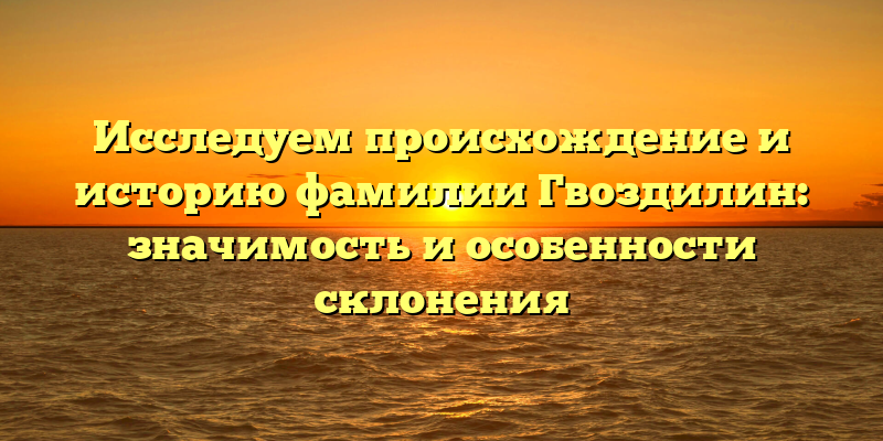 Исследуем происхождение и историю фамилии Гвоздилин: значимость и особенности склонения
