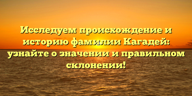 Исследуем происхождение и историю фамилии Кагадей: узнайте о значении и правильном склонении!