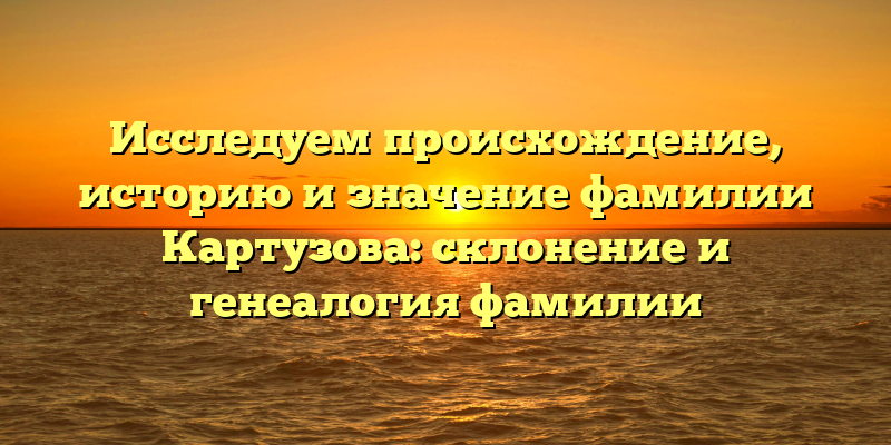 Исследуем происхождение, историю и значение фамилии Картузова: склонение и генеалогия фамилии