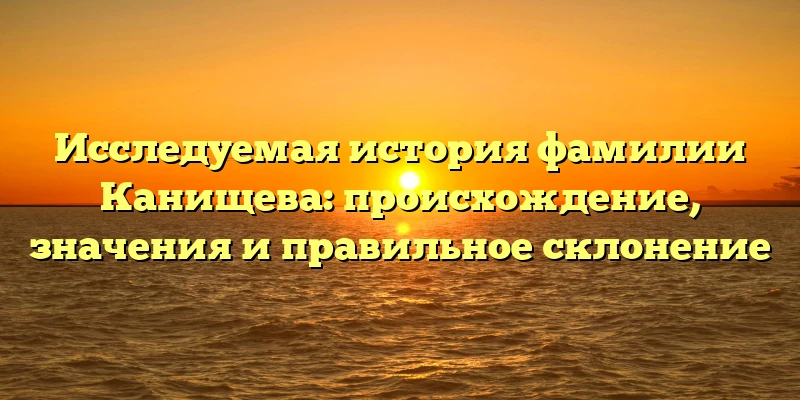 Исследуемая история фамилии Канищева: происхождение, значения и правильное склонение Исследуемая история фамилии Канищева: происхождение, значения и правильное склонение