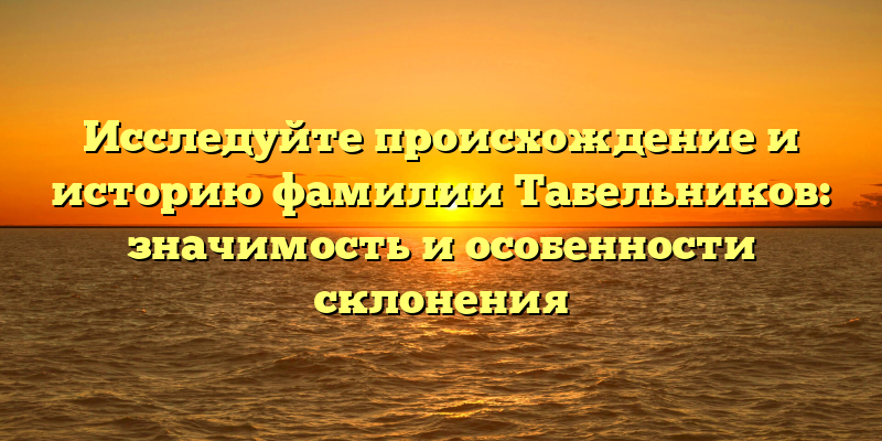 Исследуйте происхождение и историю фамилии Табельников: значимость и особенности склонения
