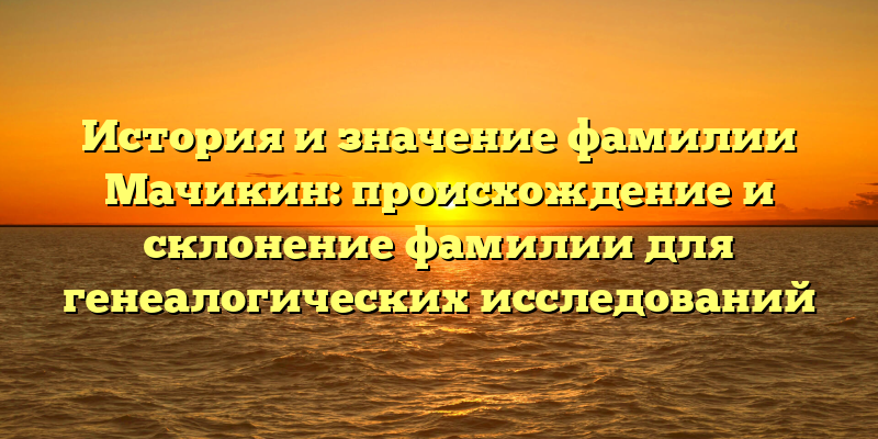 История и значение фамилии Мачикин: происхождение и склонение фамилии для генеалогических исследований